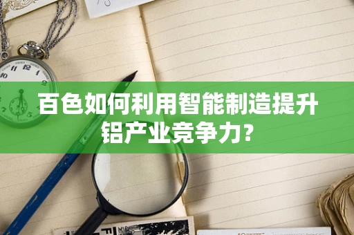百色如何利用智能制造提升铝产业竞争力？