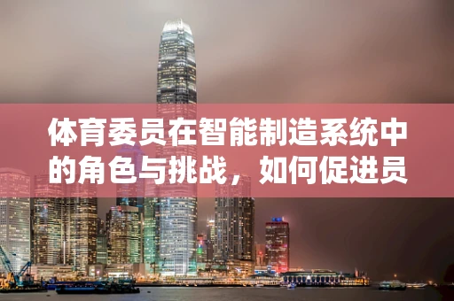 体育委员在智能制造系统中的角色与挑战，如何促进员工健康与生产效率的双重提升？