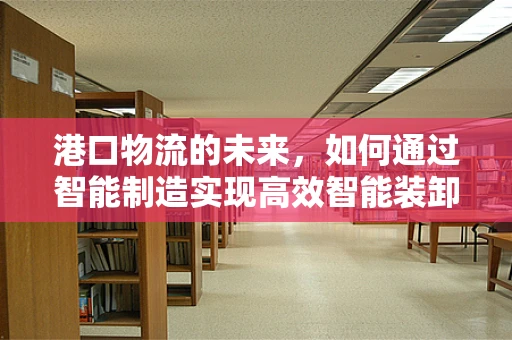 港口物流的未来，如何通过智能制造实现高效智能装卸？