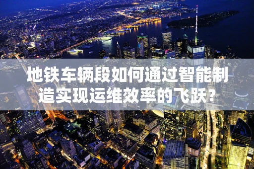 地铁车辆段如何通过智能制造实现运维效率的飞跃？