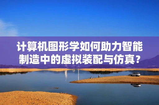 计算机图形学如何助力智能制造中的虚拟装配与仿真？
