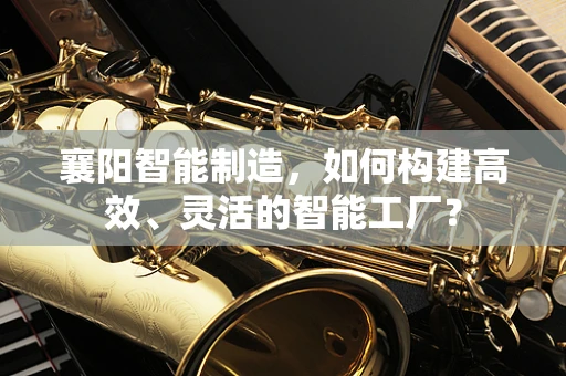 襄阳智能制造，如何构建高效、灵活的智能工厂？
