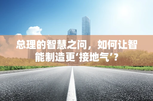 总理的智慧之问，如何让智能制造更‘接地气’？