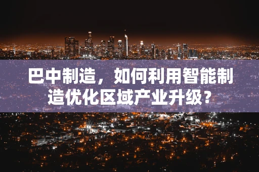 巴中制造，如何利用智能制造优化区域产业升级？