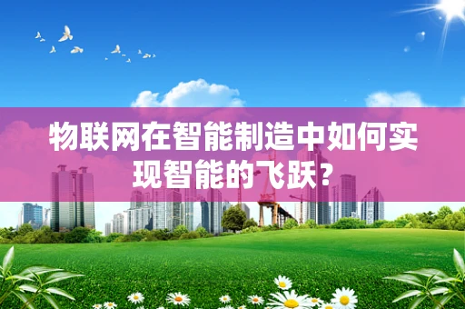 物联网在智能制造中如何实现智能的飞跃？