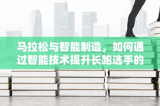 马拉松与智能制造，如何通过智能技术提升长跑选手的竞技表现？
