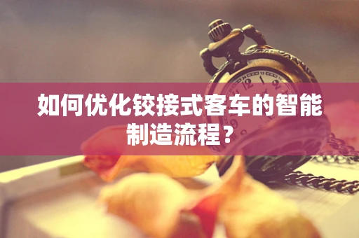 如何优化铰接式客车的智能制造流程？