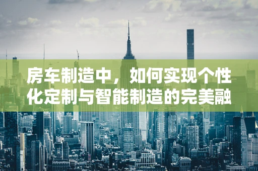 房车制造中，如何实现个性化定制与智能制造的完美融合？