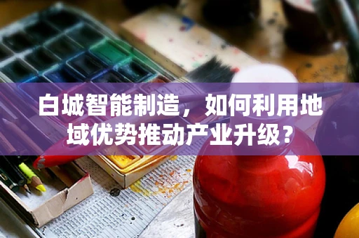 白城智能制造，如何利用地域优势推动产业升级？