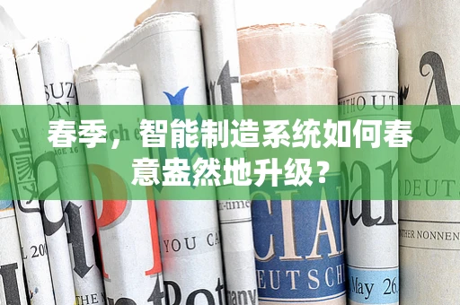 春季，智能制造系统如何春意盎然地升级？
