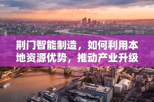 荆门智能制造，如何利用本地资源优势，推动产业升级？