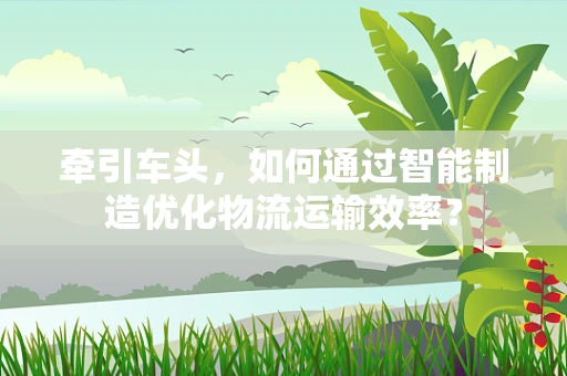 牵引车头，如何通过智能制造优化物流运输效率？