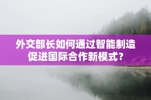 外交部长如何通过智能制造促进国际合作新模式？
