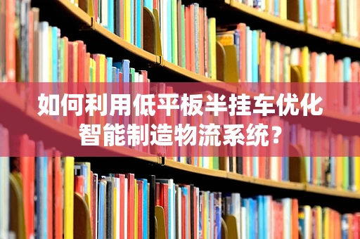 如何利用低平板半挂车优化智能制造物流系统？