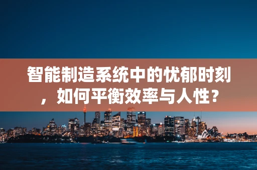智能制造系统中的忧郁时刻，如何平衡效率与人性？