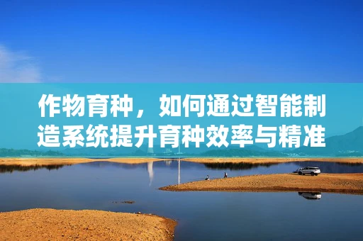 作物育种，如何通过智能制造系统提升育种效率与精准度？