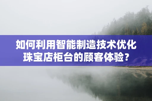 如何利用智能制造技术优化珠宝店柜台的顾客体验？
