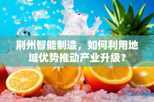 荆州智能制造，如何利用地域优势推动产业升级？