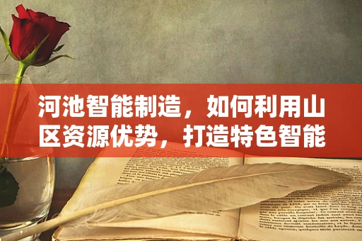 河池智能制造，如何利用山区资源优势，打造特色智能工厂？