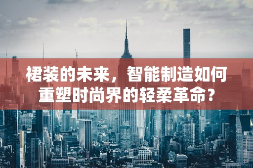 裙装的未来，智能制造如何重塑时尚界的轻柔革命？