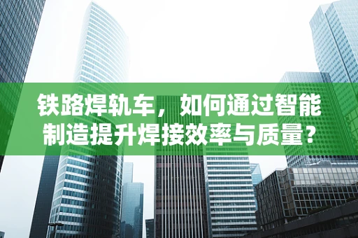 铁路焊轨车，如何通过智能制造提升焊接效率与质量？