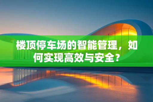 楼顶停车场的智能管理，如何实现高效与安全？