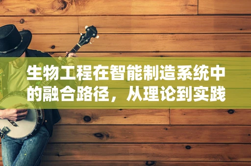生物工程在智能制造系统中的融合路径，从理论到实践的跨越