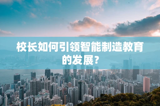 校长如何引领智能制造教育的发展？