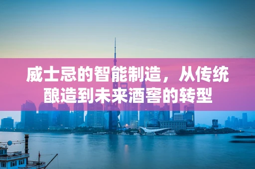 威士忌的智能制造，从传统酿造到未来酒窖的转型