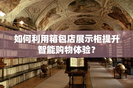 如何利用箱包店展示柜提升智能购物体验？