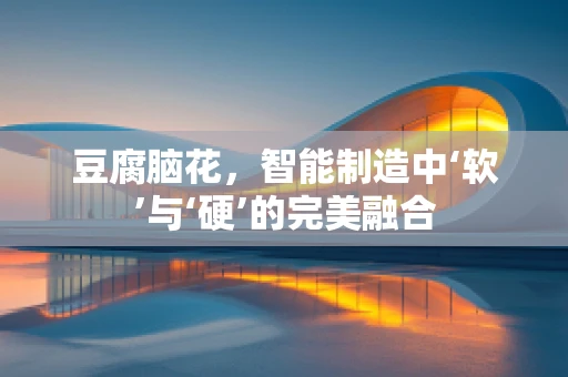 豆腐脑花，智能制造中‘软’与‘硬’的完美融合