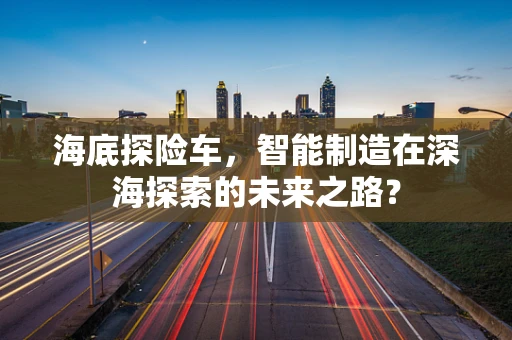海底探险车，智能制造在深海探索的未来之路？