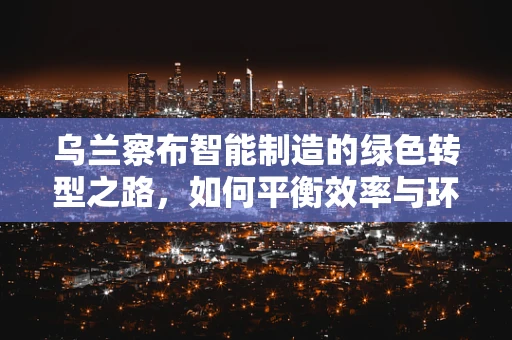 乌兰察布智能制造的绿色转型之路，如何平衡效率与环保？
