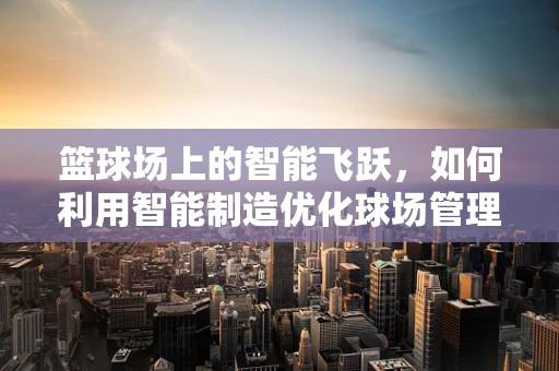 篮球场上的智能飞跃，如何利用智能制造优化球场管理？