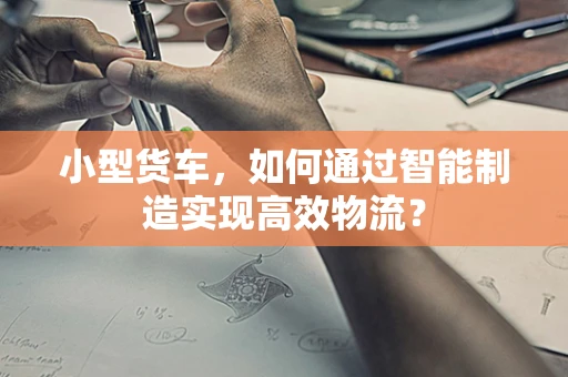 小型货车，如何通过智能制造实现高效物流？