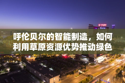 呼伦贝尔的智能制造，如何利用草原资源优势推动绿色生产？