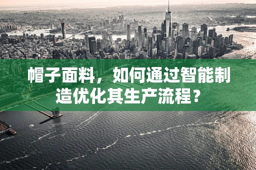 帽子面料，如何通过智能制造优化其生产流程？