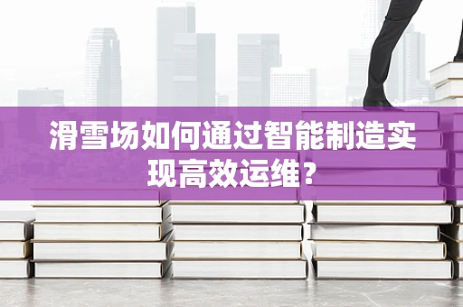 滑雪场如何通过智能制造实现高效运维？
