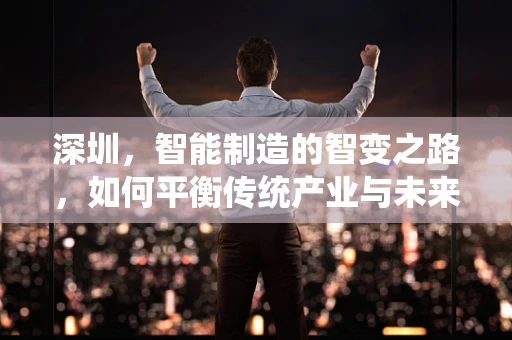 深圳，智能制造的智变之路，如何平衡传统产业与未来趋势？