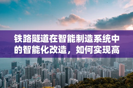 铁路隧道在智能制造系统中的智能化改造，如何实现高效运维与安全监控？