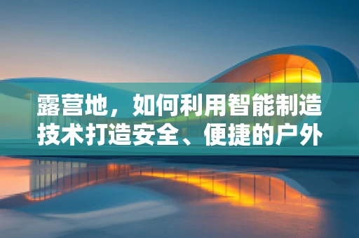 露营地，如何利用智能制造技术打造安全、便捷的户外休闲体验？