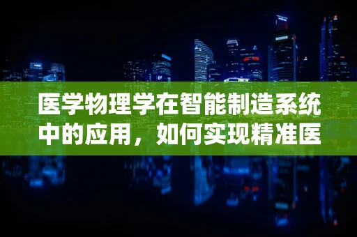 医学物理学在智能制造系统中的应用，如何实现精准医疗的智能制造？