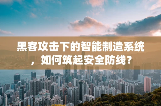 黑客攻击下的智能制造系统，如何筑起安全防线？