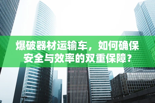 爆破器材运输车，如何确保安全与效率的双重保障？