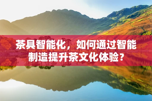 茶具智能化，如何通过智能制造提升茶文化体验？