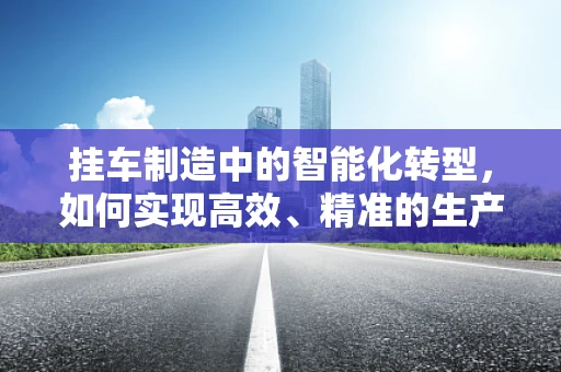 挂车制造中的智能化转型，如何实现高效、精准的生产？