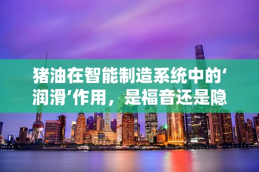 猪油在智能制造系统中的‘润滑’作用，是福音还是隐忧？