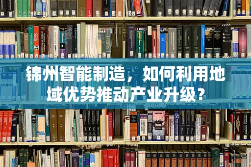 锦州智能制造，如何利用地域优势推动产业升级？
