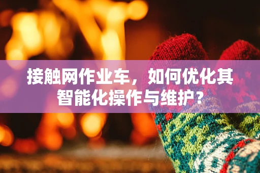 接触网作业车，如何优化其智能化操作与维护？
