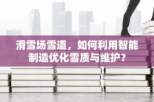 滑雪场雪道，如何利用智能制造优化雪质与维护？